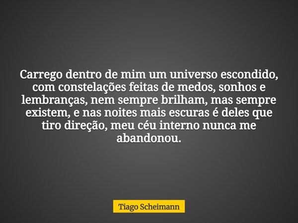 Carrego dentro de mim um universo escondido, com constelações feitas de medos, sonhos e lembranças, nem sempre brilham, mas sempre existem, e nas noites mais es... Frase de Tiago Scheimann.