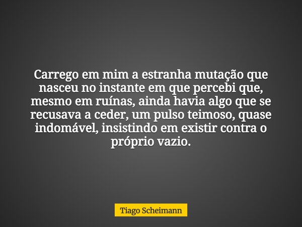 Carrego em mim a estranha mutação que nasceu no instante em que percebi que, mesmo em ruínas, ainda havia algo que se recusava a ceder, um pulso teimoso, quase ... Frase de Tiago Scheimann.