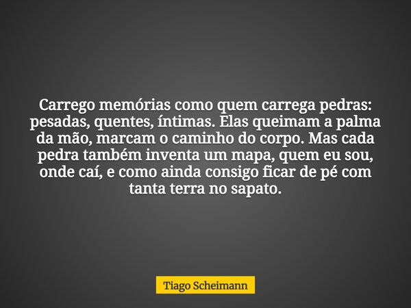 Carrego memórias como quem carrega pedras: pesadas, quentes, íntimas. Elas queimam a palma da mão, marcam o caminho do corpo. Mas cada pedra também inventa um m... Frase de Tiago Scheimann.