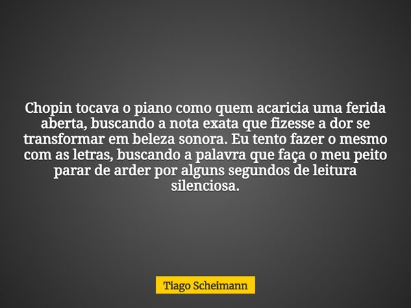 Chopin tocava o piano como quem acaricia uma ferida aberta, buscando a nota exata que fizesse a dor se transformar em beleza sonora. Eu tento fazer o mesmo com ... Frase de Tiago Scheimann.