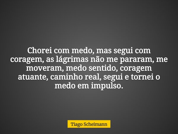 Chorei com medo, mas segui com coragem, as lágrimas não me pararam, me moveram, medo sentido, coragem atuante, caminho real, segui e tornei o medo em impulso.... Frase de Tiago Scheimann.