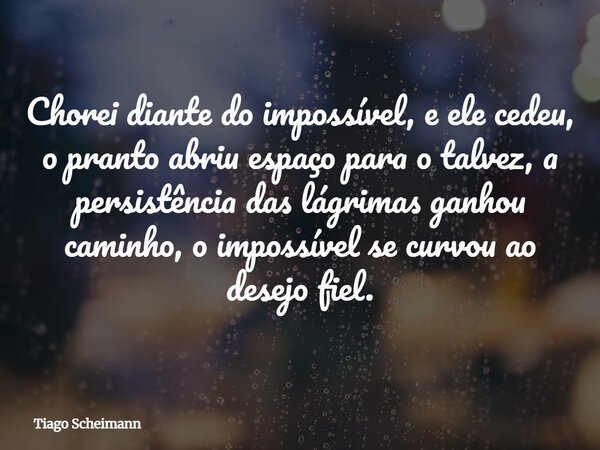 Chorei diante do impossível, e ele cedeu, o pranto abriu espaço para o talvez, a persistência das lágrimas ganhou caminho, o impossível se curvou ao desejo fiel... Frase de Tiago Scheimann.