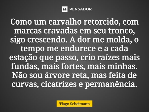 Como um carvalho retorcido, com marcas cravadas em seu tronco, sigo crescendo. A dor me molda, o tempo me endurece e a cada estação que passo, crio raízes mais... Frase de Tiago Scheimann.