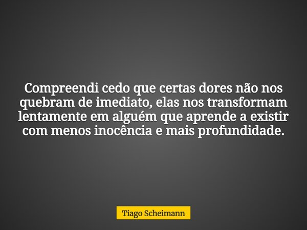 Compreendi cedo que certas dores não nos quebram de imediato, elas nos transformam lentamente em alguém que aprende a existir com menos inocência e mais profund... Frase de Tiago Scheimann.