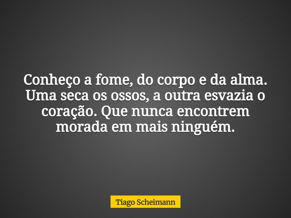 Conheço a fome, do corpo e da alma. Uma seca os ossos, a outra esvazia o coração. Que nunca encontrem morada em mais ninguém.... Frase de Tiago Scheimann.