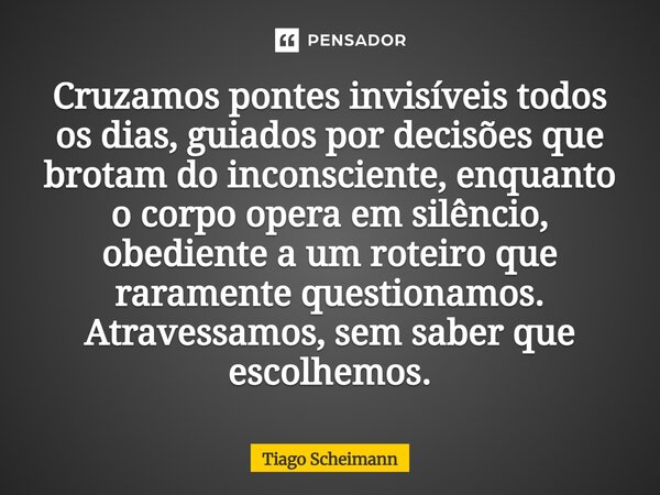 Cruzamos pontes invisíveis todos os dias, guiados por decisões que brotam do inconsciente, enquanto o corpo opera em silêncio, obediente a um roteiro que rarame... Frase de Tiago Scheimann.