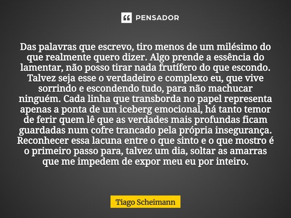 Das palavras que escrevo, tiro menos de um milésimo do que realmente quero dizer. Algo prende a essência do lamentar, não posso tirar nada frutífero do que esc... Frase de Tiago Scheimann.
