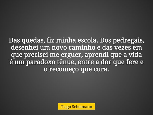 Das quedas, fiz minha escola. Dos pedregais, desenhei um novo caminho e das vezes em que precisei me erguer, aprendi que a vida é um paradoxo tênue, entre a dor... Frase de Tiago Scheimann.