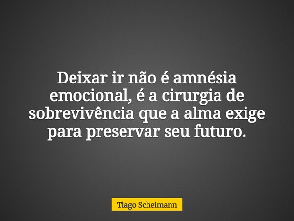Deixar ir não é amnésia emocional, é a cirurgia de sobrevivência que a alma exige para preservar seu futuro.... Frase de Tiago Scheimann.