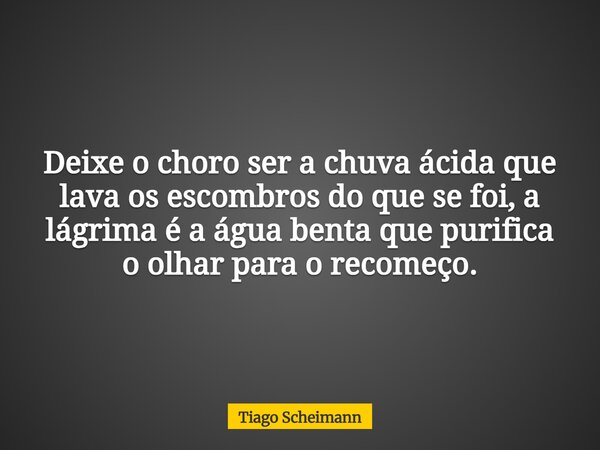 Deixe o choro ser a chuva ácida que lava os escombros do que se foi, a lágrima é a água benta que purifica o olhar para o recomeço.... Frase de Tiago Scheimann.