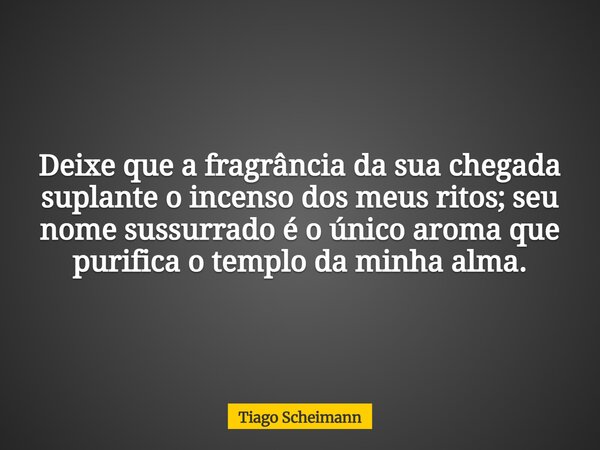 Deixe que a fragrância da sua chegada suplante o incenso dos meus ritos; seu nome sussurrado é o único aroma que purifica o templo da minha alma.... Frase de Tiago Scheimann.