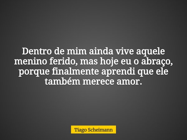 Dentro de mim ainda vive aquele menino ferido, mas hoje eu o abraço, porque finalmente aprendi que ele também merece amor.... Frase de Tiago Scheimann.