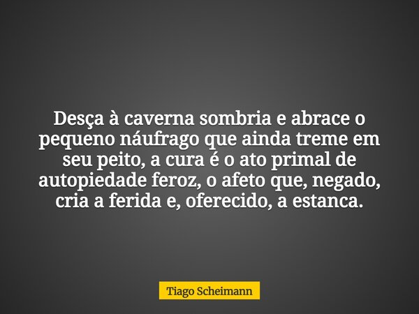 Desça à caverna sombria e abrace o pequeno náufrago que ainda treme em seu peito, a cura é o ato primal de autopiedade feroz, o afeto que, negado, cria a ferida... Frase de Tiago Scheimann.