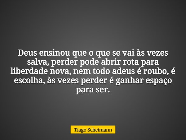Deus ensinou que o que se vai às vezes salva, perder pode abrir rota para liberdade nova, nem todo adeus é roubo, é escolha, às vezes perder é ganhar espaço par... Frase de Tiago Scheimann.
