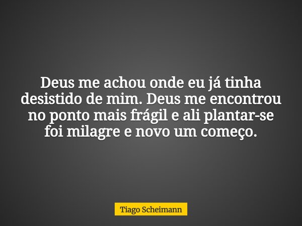 Deus me achou onde eu já tinha desistido de mim. Deus me encontrou no ponto mais frágil e ali plantar-se foi milagre e novo um começo.... Frase de Tiago Scheimann.