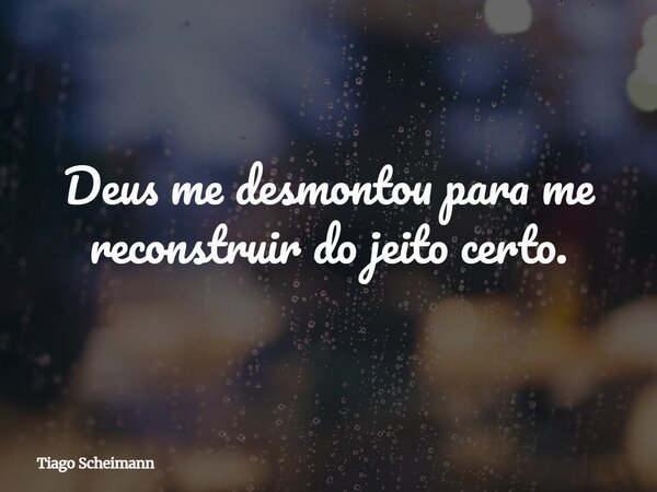 Deus me desmontou para me reconstruir do jeito certo.... Frase de Tiago Scheimann.