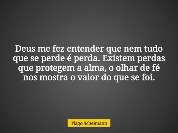 Deus me fez entender que nem tudo que se perde é perda. Existem perdas que protegem a alma, o olhar de fé nos mostra o valor do que se foi.... Frase de Tiago Scheimann.