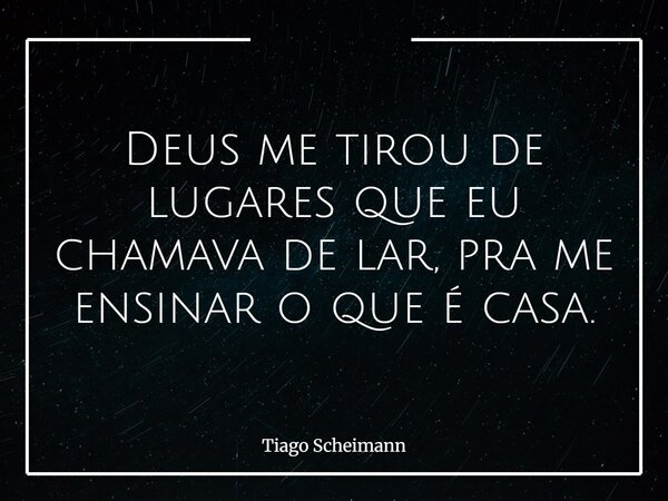 Deus me tirou de lugares que eu chamava de lar, pra me ensinar o que é casa.... Frase de Tiago Scheimann.