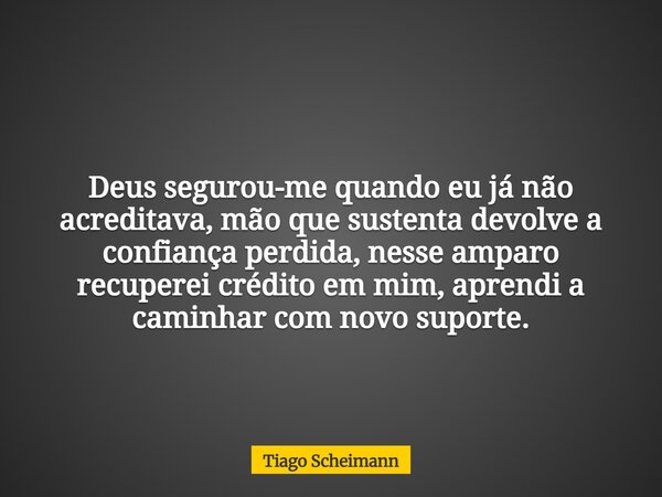 Deus segurou-me quando eu já não acreditava, mão que sustenta devolve a confiança perdida, nesse amparo recuperei crédito em mim, aprendi a caminhar com novo su... Frase de Tiago Scheimann.