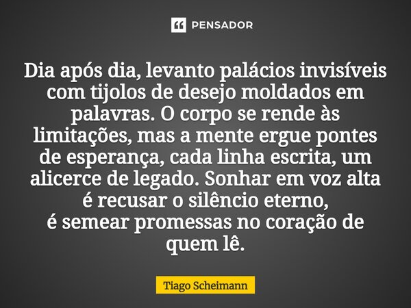 Dia após dia, levanto palácios invisíveis com tijolos de desejo moldados em palavras. O corpo se rende às limitações, mas a mente ergue pontes de esperança, cad... Frase de Tiago Scheimann.