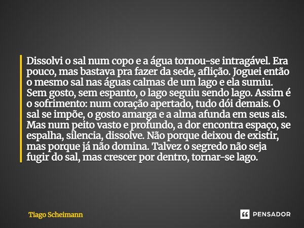 Dissolvi o sal num copo e a água tornou-se intragável. Era pouco, mas bastava pra fazer da sede, aflição. Joguei então o mesmo sal nas águas calmas de um lago ... Frase de Tiago Scheimann.