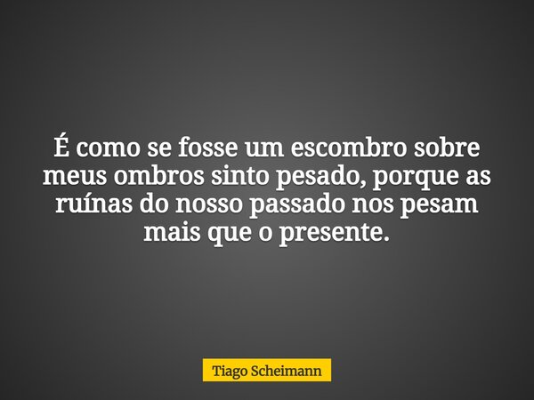 É como se fosse um escombro sobre meus ombros sinto pesado, porque as ruínas do nosso passado nos pesam mais que o presente.... Frase de Tiago Scheimann.
