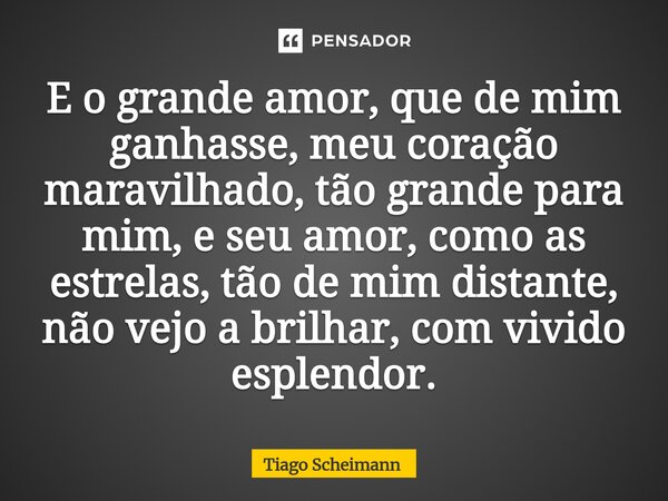 ⁠E o grande amor, que de mim ganhasse, meu coração maravilhado, tão grande para mim, e seu amor, como as estrelas, tão de mim distante, não vejo a brilhar, com ... Frase de Tiago Scheimann.