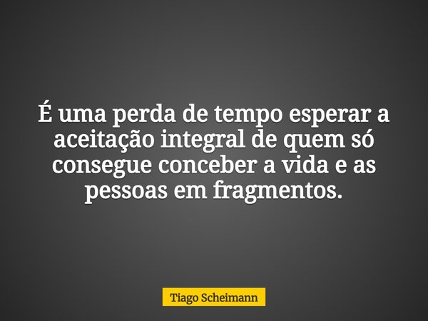 É uma perda de tempo esperar a aceitação integral de quem só consegue conceber a vida e as pessoas em fragmentos.... Frase de Tiago Scheimann.