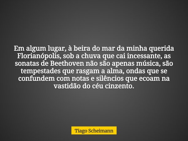 Em algum lugar, à beira do mar da minha querida Florianópolis, sob a chuva que cai incessante, as sonatas de Beethoven não são apenas música, são tempestades qu... Frase de Tiago Scheimann.