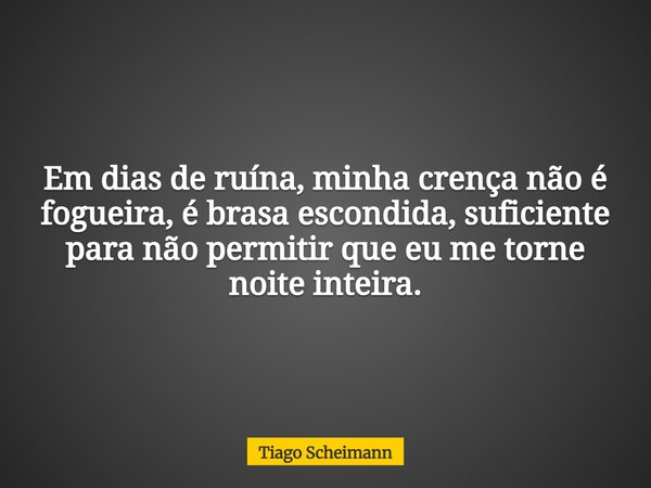 Em dias de ruína, minha crença não é fogueira, é brasa escondida, suficiente para não permitir que eu me torne noite inteira.... Frase de Tiago Scheimann.