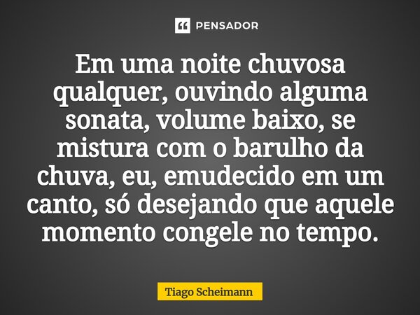 ⁠Em uma noite chuvosa qualquer, ouvindo alguma sonata, volume baixo, se mistura com o barulho da chuva, eu, emudecido em um canto, só desejando que aquele momen... Frase de Tiago Scheimann.