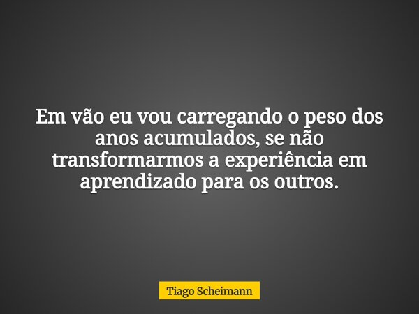 Em vão eu vou carregando o peso dos anos acumulados, se não transformarmos a experiência em aprendizado para os outros.... Frase de Tiago Scheimann.