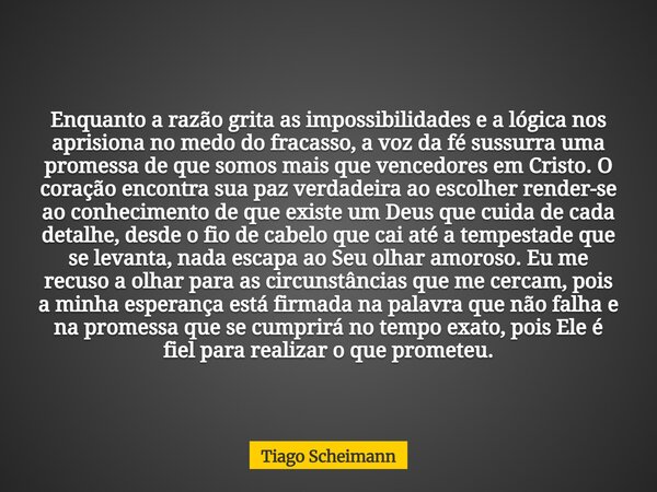 Enquanto a razão grita as impossibilidades e a lógica nos aprisiona no medo do fracasso, a voz da fé sussurra uma promessa de que somos mais que vencedores em C... Frase de Tiago Scheimann.