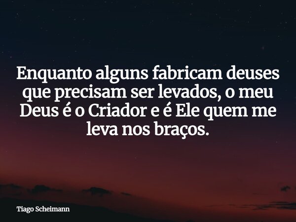 Enquanto alguns fabricam deuses que precisam ser levados, o meu Deus é o Criador e é Ele quem me leva nos braços.... Frase de Tiago Scheimann.