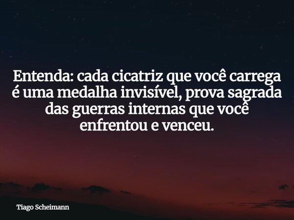 Entenda: cada cicatriz que você carrega é uma medalha invisível, prova sagrada das guerras internas que você enfrentou e venceu.... Frase de Tiago Scheimann.