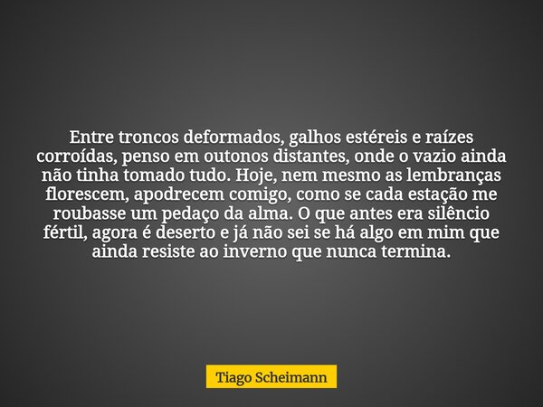 Entre troncos deformados, galhos estéreis e raízes corroídas, penso em outonos distantes, onde o vazio ainda não tinha tomado tudo. Hoje, nem mesmo as lembrança... Frase de Tiago Scheimann.