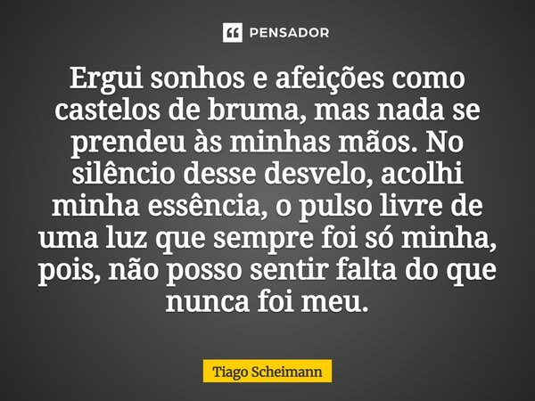 Ergui sonhos e afeições como castelos de bruma, mas nada se prendeu às minhas mãos. No silêncio desse desvelo, acolhi minha essência, o pulso livre de uma luz ... Frase de Tiago Scheimann.