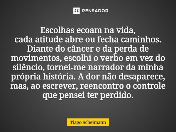 Escolhas ecoam na vida, cada atitude abre ou fecha caminhos. Diante do câncer e da perda de movimentos, escolhi o verbo em vez do silêncio, tornei‑me narrador ... Frase de Tiago Scheimann.