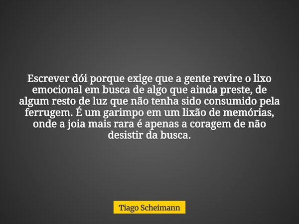 Escrever dói porque exige que a gente revire o lixo emocional em busca de algo que ainda preste, de algum resto de luz que não tenha sido consumido pela ferruge... Frase de Tiago Scheimann.