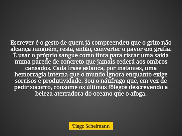 Escrever é o gesto de quem já compreendeu que o grito não alcança ninguém, resta, então, converter o pavor em grafia. É usar o próprio sangue como tinta para ri... Frase de Tiago Scheimann.