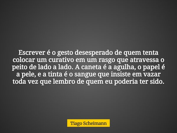 Escrever é o gesto desesperado de quem tenta colocar um curativo em um rasgo que atravessa o peito de lado a lado. A caneta é a agulha, o papel é a pele, e a ti... Frase de Tiago Scheimann.
