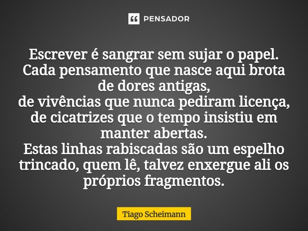 Escrever é sangrar sem sujar o papel. Cada pensamento que nasce aqui brota de dores antigas, de vivências que nunca pediram licença, de cicatrizes que o tempo i... Frase de Tiago Scheimann.