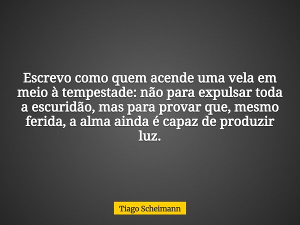 Escrevo como quem acende uma vela em meio à tempestade: não para expulsar toda a escuridão, mas para provar que, mesmo ferida, a alma ainda é capaz de produzir ... Frase de Tiago Scheimann.