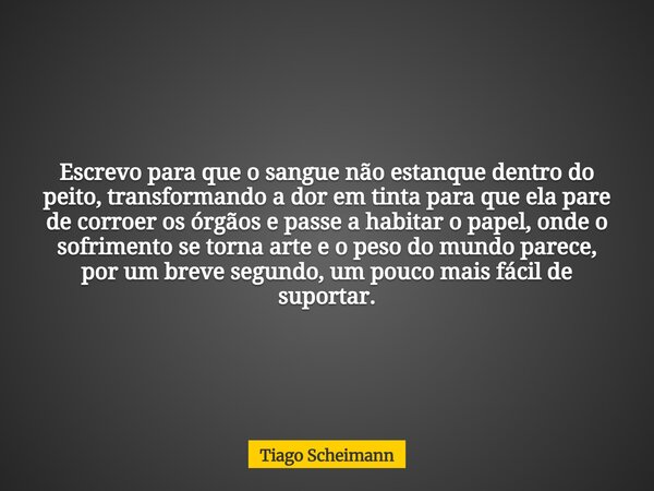 Escrevo para que o sangue não estanque dentro do peito, transformando a dor em tinta para que ela pare de corroer os órgãos e passe a habitar o papel, onde o so... Frase de Tiago Scheimann.