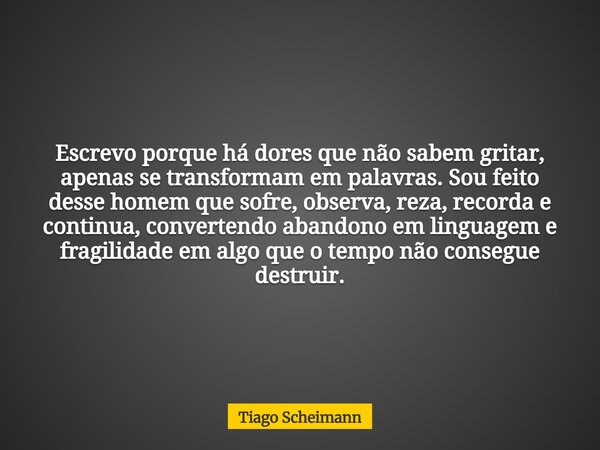 Escrevo porque há dores que não sabem gritar, apenas se transformam em palavras. Sou feito desse homem que sofre, observa, reza, recorda e continua, convertendo... Frase de Tiago Scheimann.