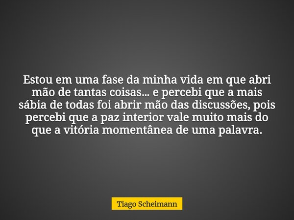 Estou em uma fase da minha vida em que abri mão de tantas coisas… e percebi que a mais sábia de todas foi abrir mão das discussões, pois percebi que a paz inter... Frase de Tiago Scheimann.