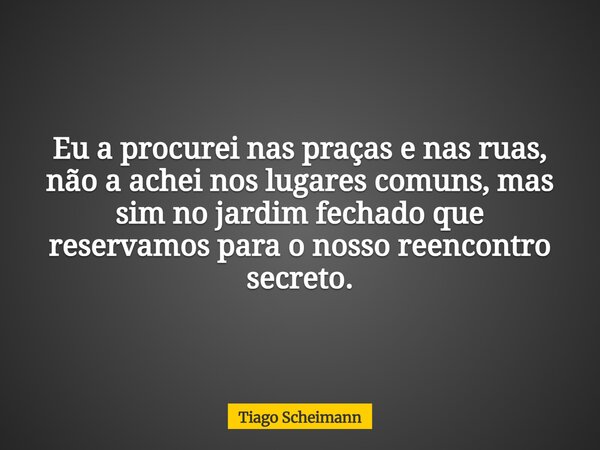 Eu a procurei nas praças e nas ruas, não a achei nos lugares comuns, mas sim no jardim fechado que reservamos para o nosso reencontro secreto.... Frase de Tiago Scheimann.