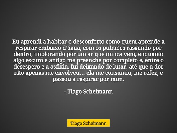 Eu aprendi a habitar o desconforto como quem aprende a respirar embaixo d’água, com os pulmões rasgando por dentro, implorando por um ar que nunca vem, enquanto... Frase de Tiago Scheimann.