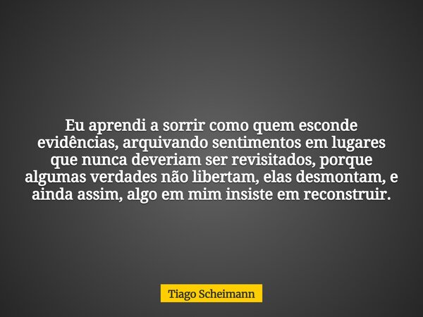 Eu aprendi a sorrir como quem esconde evidências, arquivando sentimentos em lugares que nunca deveriam ser revisitados, porque algumas verdades não libertam, el... Frase de Tiago Scheimann.