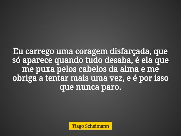 Eu carrego uma coragem disfarçada, que só aparece quando tudo desaba, é ela que me puxa pelos cabelos da alma e me obriga a tentar mais uma vez, e é por isso qu... Frase de Tiago Scheimann.